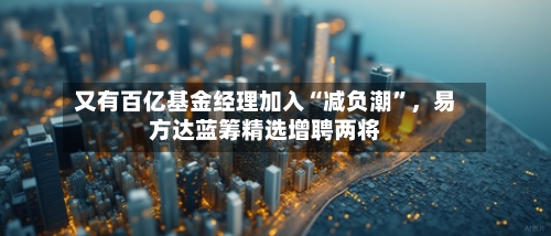 又有百亿基金经理加入“减负潮”,易方达蓝筹精选增聘两将