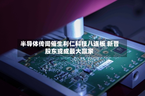 半导体传闻催生利仁科技八连板 新晋股东或成最大赢家-第1张图片