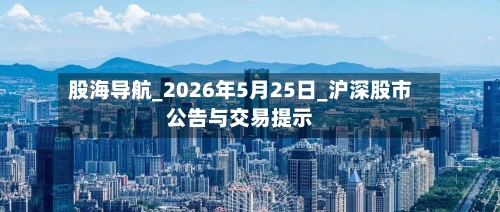 股海导航_2026年5月25日_沪深股市公告与交易提示-第1张图片