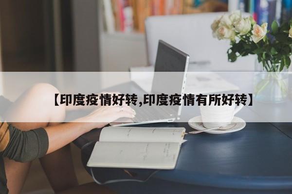 【印度疫情好转,印度疫情有所好转】